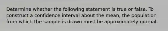 Determine whether the following statement is true or false. To construct a confidence interval about the​ mean, the population from which the sample is drawn must be approximately normal.