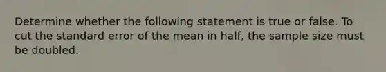 Determine whether the following statement is true or false. To cut the standard error of the mean in​ half, the sample size must be doubled.