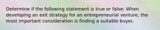 Determine if the following statement is true or false: When developing an exit strategy for an entrepreneurial venture, the most important consideration is finding a suitable buyer.