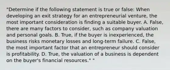 "Determine if the following statement is true or false: When developing an exit strategy for an entrepreneurial venture, the most important consideration is finding a suitable buyer. A. False, there are many factors to consider, such as company valuation and personal goals. B. True, if the buyer is inexperienced, the business risks monetary losses and long-term failure. C. False, the most important factor that an entrepreneur should consider is profitability. D. True, the valuation of a business is dependent on the buyer's financial resources." "