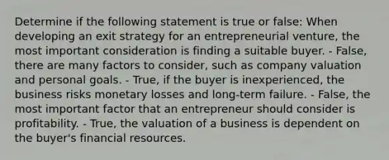 Determine if the following statement is true or false: When developing an exit strategy for an entrepreneurial venture, the most important consideration is finding a suitable buyer. - False, there are many factors to consider, such as company valuation and personal goals. - True, if the buyer is inexperienced, the business risks monetary losses and long-term failure. - False, the most important factor that an entrepreneur should consider is profitability. - True, the valuation of a business is dependent on the buyer's financial resources.