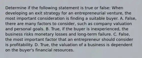 Determine if the following statement is true or false: When developing an exit strategy for an entrepreneurial venture, the most important consideration is finding a suitable buyer. A. False, there are many factors to consider, such as company valuation and personal goals. B. True, if the buyer is inexperienced, the business risks monetary losses and long-term failure. C. False, the most important factor that an entrepreneur should consider is profitability. D. True, the valuation of a business is dependent on the buyer's financial resources.