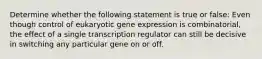 Determine whether the following statement is true or false: Even though control of eukaryotic gene expression is combinatorial, the effect of a single transcription regulator can still be decisive in switching any particular gene on or off.