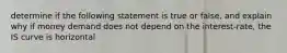 determine if the following statement is true or false, and explain why if money demand does not depend on the interest-rate, the IS curve is horizontal