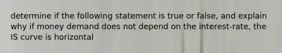 determine if the following statement is true or false, and explain why if money demand does not depend on the interest-rate, the IS curve is horizontal