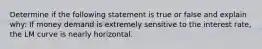 Determine if the following statement is true or false and explain why: If money demand is extremely sensitive to the interest rate, the LM curve is nearly horizontal.