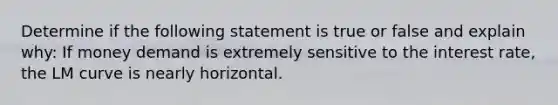 Determine if the following statement is true or false and explain why: If money demand is extremely sensitive to the interest rate, the LM curve is nearly horizontal.