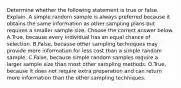 Determine whether the following statement is true or false. Explain. A simple random sample is always preferred because it obtains the same information as other sampling plans but requires a smaller sample size. Choose the correct answer below. A.True, because every individual has an equal chance of selection. B.False, because other sampling techniques may provide more information for less cost than a simple random sample. C.False, because simple random samples require a larger sample size than most other sampling methods. D.True, because it does not require extra preparation and can return more information than the other sampling techniques.