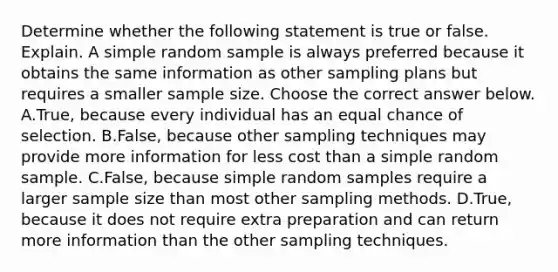 Determine whether the following statement is true or false. Explain. A simple random sample is always preferred because it obtains the same information as other sampling plans but requires a smaller sample size. Choose the correct answer below. A.True, because every individual has an equal chance of selection. B.False, because other sampling techniques may provide more information for less cost than a simple random sample. C.False, because simple random samples require a larger sample size than most other sampling methods. D.True, because it does not require extra preparation and can return more information than the other sampling techniques.