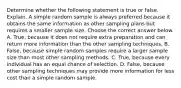 Determine whether the following statement is true or false. Explain. A simple random sample is always preferred because it obtains the same information as other sampling plans but requires a smaller sample size. Choose the correct answer below. A. ​True, because it does not require extra preparation and can return more information than the other sampling techniques. B. ​False, because simple random samples require a larger sample size than most other sampling methods. C. ​True, because every individual has an equal chance of selection. D. ​False, because other sampling techniques may provide more information for less cost than a simple random sample.