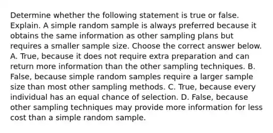 Determine whether the following statement is true or false. Explain. A simple random sample is always preferred because it obtains the same information as other sampling plans but requires a smaller sample size. Choose the correct answer below. A. ​True, because it does not require extra preparation and can return more information than the other sampling techniques. B. ​False, because simple random samples require a larger sample size than most other sampling methods. C. ​True, because every individual has an equal chance of selection. D. ​False, because other sampling techniques may provide more information for less cost than a simple random sample.