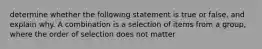 determine whether the following statement is true or false, and explain why. A combination is a selection of items from a group, where the order of selection does not matter