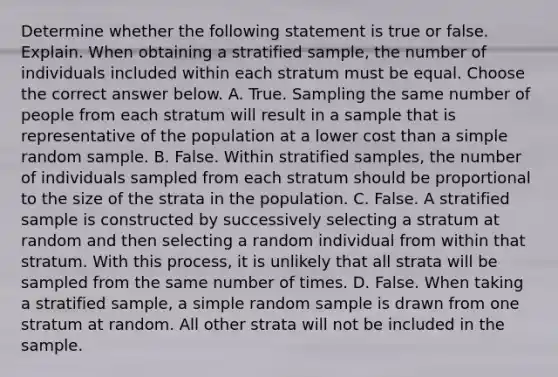 Determine whether the following statement is true or false. Explain. When obtaining a stratified​ sample, the number of individuals included within each stratum must be equal. Choose the correct answer below. A. True. Sampling the same number of people from each stratum will result in a sample that is representative of the population at a lower cost than a simple random sample. B. False. Within stratified​ samples, the number of individuals sampled from each stratum should be proportional to the size of the strata in the population. C. False. A stratified sample is constructed by successively selecting a stratum at random and then selecting a random individual from within that stratum. With this​ process, it is unlikely that all strata will be sampled from the same number of times. D. False. When taking a stratified​ sample, a simple random sample is drawn from one stratum at random. All other strata will not be included in the sample.