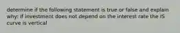 determine if the following statement is true or false and explain why: If investment does not depend on the interest rate the IS curve is vertical