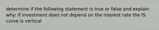 determine if the following statement is true or false and explain why: If investment does not depend on the interest rate the IS curve is vertical