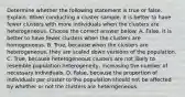 Determine whether the following statement is true or false. Explain. When conducting a cluster​ sample, it is better to have fewer clusters with more individuals when the clusters are heterogeneous. Choose the correct answer below. A. False. It is better to have fewer clusters when the clusters are homogeneous. B. ​True, because when the clusters are​ heterogeneous, they are scaled down versions of the population. C. ​True, because heterogeneous clusters are not likely to resemble population​ heterogeneity, increasing the number of necessary individuals. D. ​False, because the proportion of individuals per cluster to the population should not be affected by whether or not the clusters are heterogeneous.