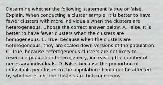 Determine whether the following statement is true or false. Explain. When conducting a cluster​ sample, it is better to have fewer clusters with more individuals when the clusters are heterogeneous. Choose the correct answer below. A. False. It is better to have fewer clusters when the clusters are homogeneous. B. ​True, because when the clusters are​ heterogeneous, they are scaled down versions of the population. C. ​True, because heterogeneous clusters are not likely to resemble population​ heterogeneity, increasing the number of necessary individuals. D. ​False, because the proportion of individuals per cluster to the population should not be affected by whether or not the clusters are heterogeneous.