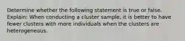 Determine whether the following statement is true or false. Explain: When conducting a cluster​ sample, it is better to have fewer clusters with more individuals when the clusters are heterogeneous.