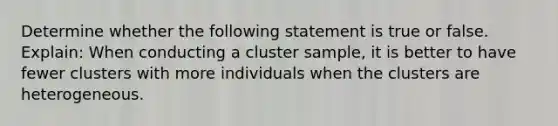 Determine whether the following statement is true or false. Explain: When conducting a cluster​ sample, it is better to have fewer clusters with more individuals when the clusters are heterogeneous.