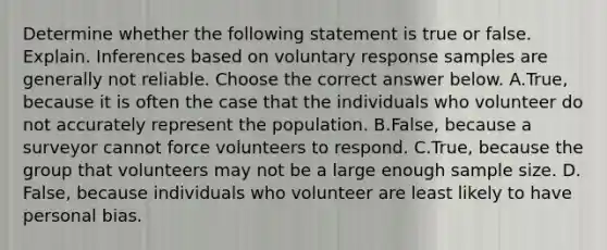 Determine whether the following statement is true or false. Explain. Inferences based on voluntary response samples are generally not reliable. Choose the correct answer below. A.True, because it is often the case that the individuals who volunteer do not accurately represent the population. B.False, because a surveyor cannot force volunteers to respond. C.True, because the group that volunteers may not be a large enough sample size. D.​False, because individuals who volunteer are least likely to have personal bias.