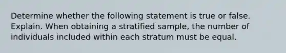 Determine whether the following statement is true or false. Explain. When obtaining a stratified​ sample, the number of individuals included within each stratum must be equal.