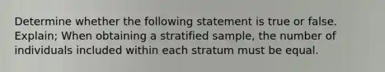 Determine whether the following statement is true or false. Explain; When obtaining a stratified​ sample, the number of individuals included within each stratum must be equal.