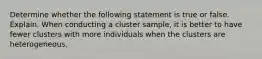 Determine whether the following statement is true or false. Explain. When conducting a cluster​ sample, it is better to have fewer clusters with more individuals when the clusters are heterogeneous.