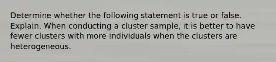 Determine whether the following statement is true or false. Explain. When conducting a cluster​ sample, it is better to have fewer clusters with more individuals when the clusters are heterogeneous.