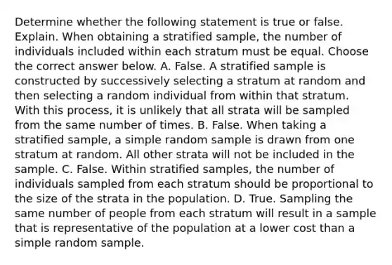 Determine whether the following statement is true or false. Explain. When obtaining a stratified​ sample, the number of individuals included within each stratum must be equal. Choose the correct answer below. A. False. A stratified sample is constructed by successively selecting a stratum at random and then selecting a random individual from within that stratum. With this​ process, it is unlikely that all strata will be sampled from the same number of times. B. False. When taking a stratified​ sample, a simple random sample is drawn from one stratum at random. All other strata will not be included in the sample. C. False. Within stratified​ samples, the number of individuals sampled from each stratum should be proportional to the size of the strata in the population. D. True. Sampling the same number of people from each stratum will result in a sample that is representative of the population at a lower cost than a simple random sample.