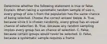 Determine whether the following statement is true or false. Explain. When taking a systematic random sample of size​ n, every group of size n from the population has the same chance of being selected. Choose the correct answer below. A. ​True, because since k is chosen​ randomly, every group has an equal chance of selection. B. ​True, because any random sampling implies every group has an chance of selection. C. ​False, because certain groups would never be selected. D. ​False, because a systematic sample requires a frame