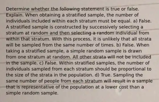 Determine whether the following statement is true or false. Explain. When obtaining a stratified​ sample, the number of individuals included within each stratum must be equal. a) False. A stratified sample is constructed by successively selecting a stratum at random and then selecting a random individual from within that stratum. With this​ process, it is unlikely that all strata will be sampled from the same number of times. b) False. When taking a stratified​ sample, a simple random sample is drawn from one stratum at random. All other strata will not be included in the sample. c) False. Within stratified​ samples, the number of individuals sampled from each stratum should be proportional to the size of the strata in the population. d) True. Sampling the same number of people from each stratum will result in a sample that is representative of the population at a lower cost than a simple random sample.