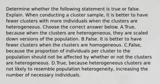 Determine whether the following statement is true or false. Explain. When conducting a cluster​ sample, it is better to have fewer clusters with more individuals when the clusters are heterogeneous. Choose the correct answer below. A.True, because when the clusters are​ heterogeneous, they are scaled down versions of the population. B.False. It is better to have fewer clusters when the clusters are homogeneous. C.False, because the proportion of individuals per cluster to the population should not be affected by whether or not the clusters are heterogeneous. D.True, because heterogeneous clusters are not likely to resemble population​ heterogeneity, increasing the number of necessary individuals.