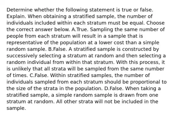 Determine whether the following statement is true or false. Explain. When obtaining a stratified​ sample, the number of individuals included within each stratum must be equal. Choose the correct answer below. A.True. Sampling the same number of people from each stratum will result in a sample that is representative of the population at a lower cost than a simple random sample. B.False. A stratified sample is constructed by successively selecting a stratum at random and then selecting a random individual from within that stratum. With this​ process, it is unlikely that all strata will be sampled from the same number of times. C.False. Within stratified​ samples, the number of individuals sampled from each stratum should be proportional to the size of the strata in the population. D.False. When taking a stratified​ sample, a simple random sample is drawn from one stratum at random. All other strata will not be included in the sample.