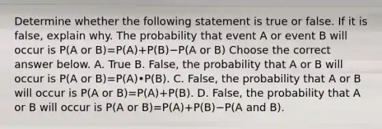 Determine whether the following statement is true or false. If it is​ false, explain why. The probability that event A or event B will occur is P(A or B)=P(A)+P(B)−P(A or B) Choose the correct answer below. A. True B. ​False, the probability that A or B will occur is P(A or B)=P(A)•P(B). C. ​False, the probability that A or B will occur is P(A or B)=P(A)+P(B). D. ​False, the probability that A or B will occur is P(A or B)=P(A)+P(B)−P(A and B).