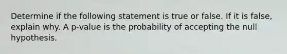 Determine if the following statement is true or false. If it is​ false, explain why. A​ p-value is the probability of accepting the null hypothesis.