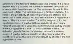 Determine if the following statement is true or false. If it is​ false, explain why. A​ p-value is the number of standard deviations an observation is from the mean. A. This statement is true. B. This statement is false. The definition given is for the​ z-statistic. A​ p-value is the probability of observing a value of a statistic or a value that is more unusual just by chance if the null hypothesis is true. C. This statement is false. The definition given is for the significance level. A​ p-value is the probability of observing a value of a statistic or a value that is more unusual just by chance if the null hypothesis is true. D. This statement is false. The definition given is that for the standard error of the sample means. A​ p-value is the probability of observing a value of a statistic or a value that is more unusual just by chance if the null hypothesis is true.