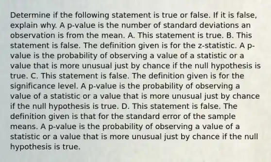 Determine if the following statement is true or false. If it is​ false, explain why. A​ p-value is the number of standard deviations an observation is from the mean. A. This statement is true. B. This statement is false. The definition given is for the​ z-statistic. A​ p-value is the probability of observing a value of a statistic or a value that is more unusual just by chance if the null hypothesis is true. C. This statement is false. The definition given is for the significance level. A​ p-value is the probability of observing a value of a statistic or a value that is more unusual just by chance if the null hypothesis is true. D. This statement is false. The definition given is that for the standard error of the sample means. A​ p-value is the probability of observing a value of a statistic or a value that is more unusual just by chance if the null hypothesis is true.