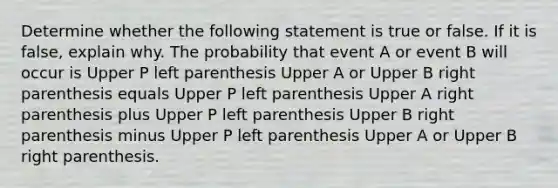 Determine whether the following statement is true or false. If it is​ false, explain why. The probability that event A or event B will occur is Upper P left parenthesis Upper A or Upper B right parenthesis equals Upper P left parenthesis Upper A right parenthesis plus Upper P left parenthesis Upper B right parenthesis minus Upper P left parenthesis Upper A or Upper B right parenthesis.