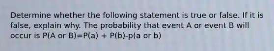 Determine whether the following statement is true or false. If it is​ false, explain why. The probability that event A or event B will occur is P(A or B)=P(a) + P(b)-p(a or b)