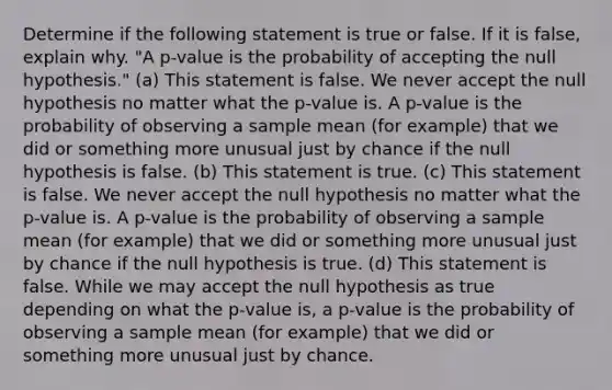 Determine if the following statement is true or false. If it is false, explain why. "A p-value is the probability of accepting the null hypothesis." (a) This statement is false. We never accept the null hypothesis no matter what the p-value is. A p-value is the probability of observing a sample mean (for example) that we did or something more unusual just by chance if the null hypothesis is false. (b) This statement is true. (c) This statement is false. We never accept the null hypothesis no matter what the p-value is. A p-value is the probability of observing a sample mean (for example) that we did or something more unusual just by chance if the null hypothesis is true. (d) This statement is false. While we may accept the null hypothesis as true depending on what the p-value is, a p-value is the probability of observing a sample mean (for example) that we did or something more unusual just by chance.