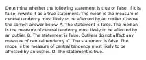 Determine whether the following statement is true or false. If it is​ false, rewrite it as a true statement. The mean is the measure of central tendency most likely to be affected by an outlier. Choose the correct answer below. A. The statement is false. The median is the measure of central tendency most likely to be affected by an outlier. B. The statement is false. Outliers do not affect any measure of central tendency. C. The statement is false. The mode is the measure of central tendency most likely to be affected by an outlier. D. The statement is true.