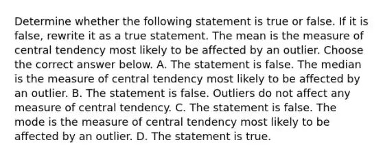 Determine whether the following statement is true or false. If it is​ false, rewrite it as a true statement. The mean is the measure of central tendency most likely to be affected by an outlier. Choose the correct answer below. A. The statement is false. The median is the measure of central tendency most likely to be affected by an outlier. B. The statement is false. Outliers do not affect any measure of central tendency. C. The statement is false. The mode is the measure of central tendency most likely to be affected by an outlier. D. The statement is true.