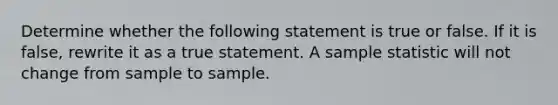 Determine whether the following statement is true or false. If it is​ false, rewrite it as a true statement. A sample statistic will not change from sample to sample.