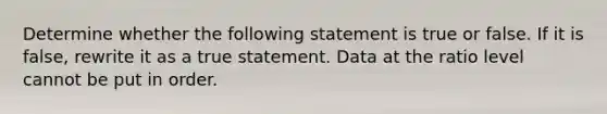 Determine whether the following statement is true or false. If it is​ false, rewrite it as a true statement. Data at the ratio level cannot be put in order.