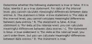 Determine whether the following statement is true or false. If it is​ false, rewrite it as a true statement. For data at the interval​ level, you cannot calculate meaningful differences between data entries. A. The statment is false. A true statement is​ "For data at the interval​ level, you cannot calculate meaningful differences between data​ entries." B. The statement is false. A true statement is​ "For data at the interval​ level, you can calculate meaningful differences between data​ entries." C. The statement is false. A true statement is​ "For data at the interval​ level, you​ can't order​ them, but you can calculate meaningful differences between data​ entries." D. The statement is true.