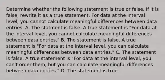 Determine whether the following statement is true or false. If it is​ false, rewrite it as a true statement. For data at the interval​ level, you cannot calculate meaningful differences between data entries. A. The statment is false. A true statement is​ "For data at the interval​ level, you cannot calculate meaningful differences between data​ entries." B. The statement is false. A true statement is​ "For data at the interval​ level, you can calculate meaningful differences between data​ entries." C. The statement is false. A true statement is​ "For data at the interval​ level, you​ can't order​ them, but you can calculate meaningful differences between data​ entries." D. The statement is true.