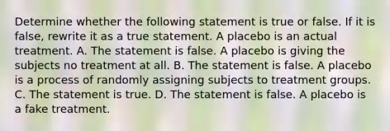 Determine whether the following statement is true or false. If it is​ false, rewrite it as a true statement. A placebo is an actual treatment. A. The statement is false. A placebo is giving the subjects no treatment at all. B. The statement is false. A placebo is a process of randomly assigning subjects to treatment groups. C. The statement is true. D. The statement is false. A placebo is a fake treatment.