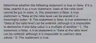 Determine whether the following statement is true or false. If it is​ false, rewrite it as a true statement. Data at the ratio level cannot be put in order. A. The statement is false. A true statement is​ "Data at the ratio level can be placed in a meaningful​ order." B. The statement is false. A true statement is​ "Data at the ratio level can be​ ordered, although it is impossible to determine if one data value is a multiple of​ another." C. The statement is false. A true statement is​ "Data at the ratio level can be​ ordered, although it is impossible to subtract data​ values." D. The statement is true.