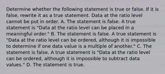 Determine whether the following statement is true or false. If it is​ false, rewrite it as a true statement. Data at the ratio level cannot be put in order. A. The statement is false. A true statement is​ "Data at the ratio level can be placed in a meaningful​ order." B. The statement is false. A true statement is​ "Data at the ratio level can be​ ordered, although it is impossible to determine if one data value is a multiple of​ another." C. The statement is false. A true statement is​ "Data at the ratio level can be​ ordered, although it is impossible to subtract data​ values." D. The statement is true.