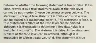 Determine whether the following statement is true or false. If it is false, rewrite it as a true statement. Data at the ratio level cannot be put in order Choose the correct answer below a. The statement is false. A true statement is "Data at the ratio level can be placed in a meaningful order" b. The statement is false. A true statement is "Data at the ratio level can be ordered, although it is impossible to determine if one data value is a multiple of another" c. The statement is false. A true statement is "Data at the ratio level can be ordered, although it is impossible to subtract data values" d. The statement is true